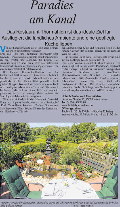V on der L�becker Stra�e aus ist kaum zu er-kennen, auf welch traumhaftem Fleckchen Erde das Hotel und Restaurant Thorm�hlen liegt. Doch die Terrasse des Landgasthofs geh�rt ohne Zweifel zu den gr��ten und sch�nsten der Region. Der Ausblick schweift �ber beide Ufer des malerischen Elbe-L�beck-Kanals, der k�rz-lich sogar erstmals von einem Kreuzfahrtschiff befahren wurde. Die Familie Thorm�hlen-Bockius, die den Gasthof seit 1891 in mehreren Generationen be-treibt, hat die Terrasse jetzt wieder liebevoll de-koriert und gem�tliche Sitzpl�tze f�r ihre G�ste geschaffen. Auch gr��ere Gruppen k�nnen dort bequem an einem Tisch sitzen und ganz neben-bei die Tier- und Pflanzenwelt beobachten, die sich an dieser Stelle wie ungest�rt pr�sentiert. So hat nur wenige Meter entfernt ein Storch gut sichtbar sein Nest aufgebaut. Nicht nur bei Kindern ist das Gehege mit Dam-wild, Emus und Alpakas beliebt, um das sich Se-niorchef Karl Thorm�hlen k�mmert. Tochter Gudrun und Schwiegersohn Klaus Bokius f�h-ren den Restaurant- und Hotelbetrieb. Die bei- den K�chenmeister Klaus und Benjamin Bocki-us, der j�ngste Gastwirt der Familie, sorgen f�r das leibliche Wohl der G�ste. Ein bisschen f�rbt seine internationale Erfah-rung auf die gepflegte K�che des Hauses ab.  Und: �Wir kochen alles selbst, alles frisch und vor allem m�glichst mit regionalen Produkten�, beschreibt er das Konzept. So findet der Gast ne-ben den typischen Holsteiner Gerichten wie Sau-erfleisch, Matjesvariationen oder Schnitzel vom Susl�nder Schwein auch B�ffel-Mozzarella, Rin-der-Carpaccio, Ribeye-Steak, Lamm, Fisch und Wild oder handgemachte Ravioli. Die aktuelle Saisonk�che pr�sentiert frische Pfifferlinge. Am Nachmittag gibt es zudem hausgebackenen Ku-chen und Eiskreationen. Hotel & Restaurant Thorm�hlen L�becker Stra�e 15, 23628 Krummesse Tel. 04508 / 79 94 70 www.hotel-thormaehlen.de �ffnungszeiten: T�glich 11.30 bis 23 Uhr, mittwochs Ruhetag Warme K�che: 11.30 bis 14 und 18 bis 21.00 Uhr Paradies am Kanal Das Restaurant Thorm�hlen ist das ideale Ziel f�r Ausfl�gler, die l�ndliches Ambiente und eine gepflegte K�che lieben Von der Terrasse des Restaurant Thorm�hlen haben die G�ste einen herrlichen Blick auf das idyllische Ufer des Elbe-L�beck-Kanals. Foto: Tessa Maiborg